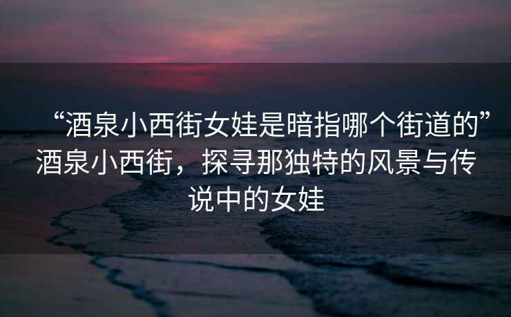 “酒泉小西街女娃是暗指哪个街道的”酒泉小西街，探寻那独特的风景与传说中的女娃