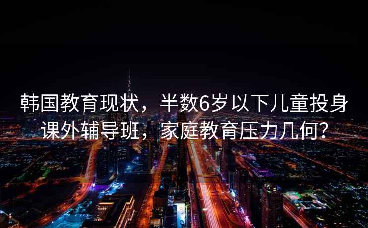 韩国教育现状，半数6岁以下儿童投身课外辅导班，家庭教育压力几何？