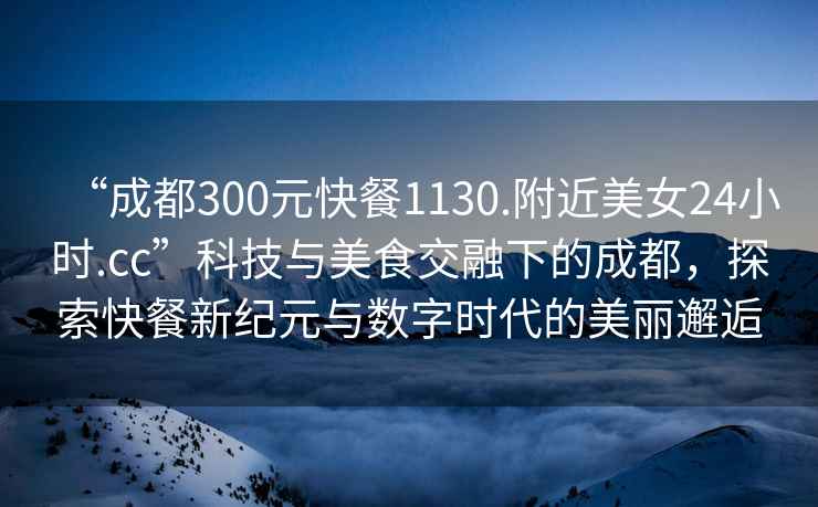 “成都300元快餐1130.附近美女24小时.cc”科技与美食交融下的成都，探索快餐新纪元与数字时代的美丽邂逅