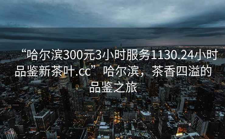 “哈尔滨300元3小时服务1130.24小时品鉴新茶叶.cc”哈尔滨，茶香四溢的品鉴之旅