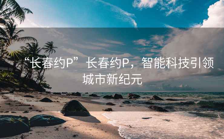 “长春约P”长春约P，智能科技引领城市新纪元