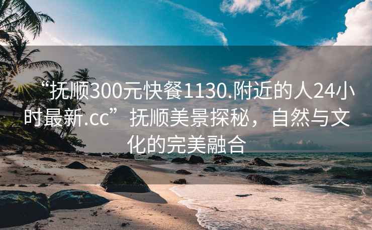 “抚顺300元快餐1130.附近的人24小时最新.cc”抚顺美景探秘，自然与文化的完美融合