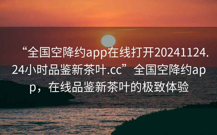 “全国空降约app在线打开20241124.24小时品鉴新茶叶.cc”全国空降约app，在线品鉴新茶叶的极致体验