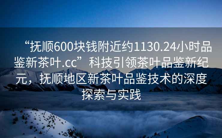 “抚顺600块钱附近约1130.24小时品鉴新茶叶.cc”科技引领茶叶品鉴新纪元，抚顺地区新茶叶品鉴技术的深度探索与实践