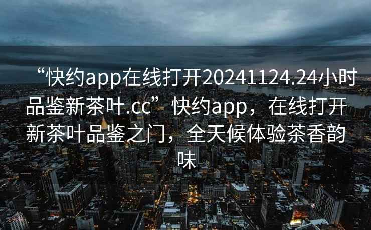 “快约app在线打开20241124.24小时品鉴新茶叶.cc”快约app，在线打开新茶叶品鉴之门，全天候体验茶香韵味