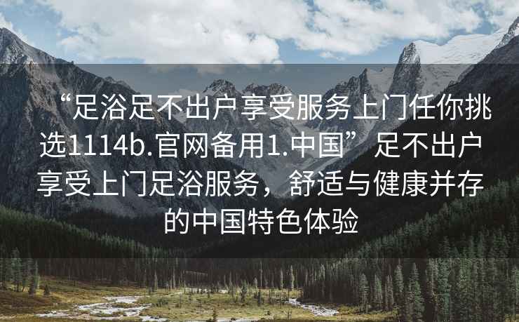 “足浴足不出户享受服务上门任你挑选1114b.官网备用1.中国”足不出户享受上门足浴服务，舒适与健康并存的中国特色体验