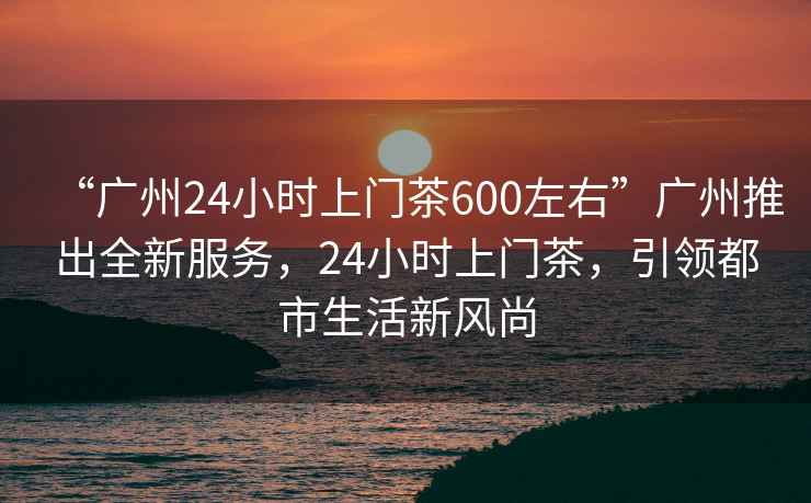 “广州24小时上门茶600左右”广州推出全新服务，24小时上门茶，引领都市生活新风尚