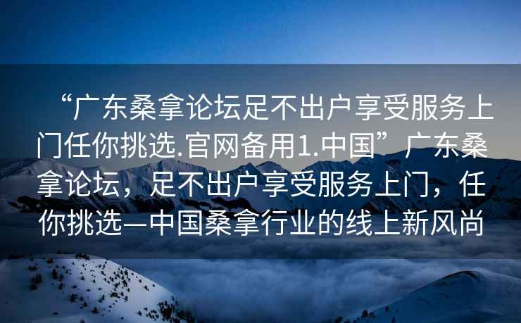 “广东桑拿论坛足不出户享受服务上门任你挑选.官网备用1.中国”广东桑拿论坛，足不出户享受服务上门，任你挑选—中国桑拿行业的线上新风尚