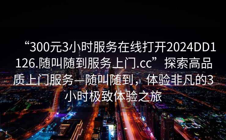 “300元3小时服务在线打开2024DD1126.随叫随到服务上门.cc”探索高品质上门服务—随叫随到，体验非凡的3小时极致体验之旅