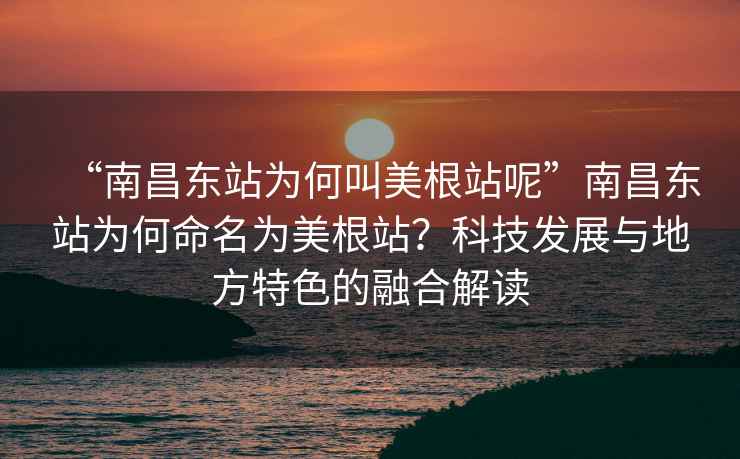 “南昌东站为何叫美根站呢”南昌东站为何命名为美根站？科技发展与地方特色的融合解读