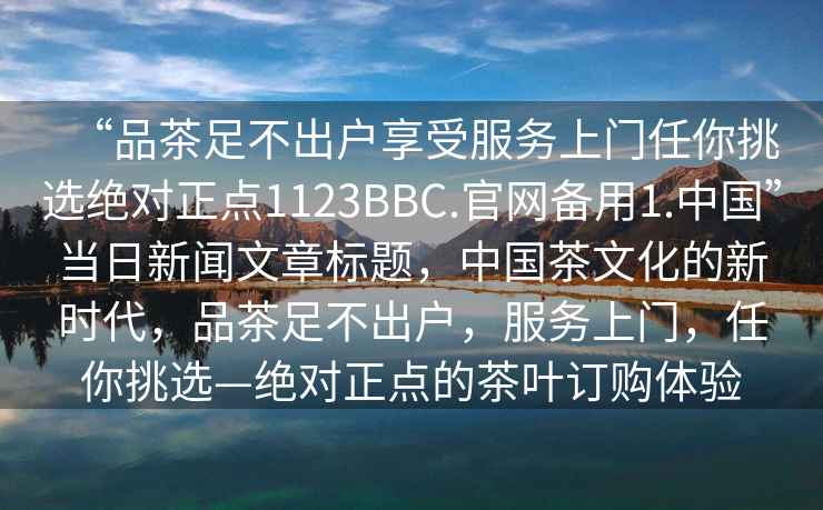 “品茶足不出户享受服务上门任你挑选绝对正点1123BBC.官网备用1.中国”当日新闻文章标题，中国茶文化的新时代，品茶足不出户，服务上门，任你挑选—绝对正点的茶叶订购体验