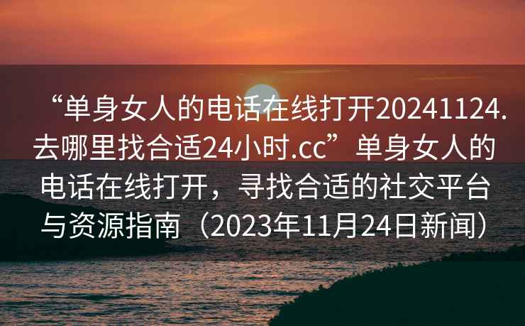 “单身女人的电话在线打开20241124.去哪里找合适24小时.cc”单身女人的电话在线打开，寻找合适的社交平台与资源指南（2023年11月24日新闻）