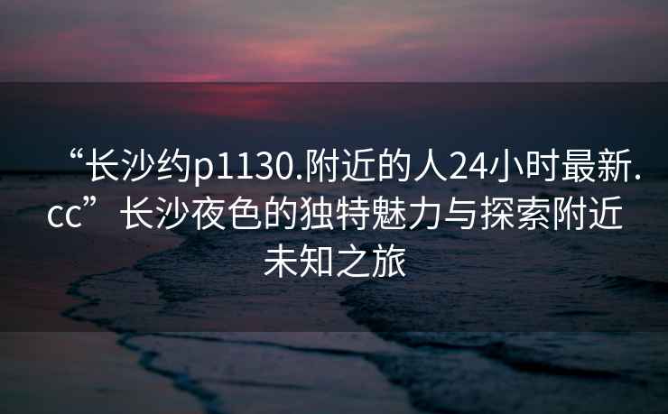 “长沙约p1130.附近的人24小时最新.cc”长沙夜色的独特魅力与探索附近未知之旅