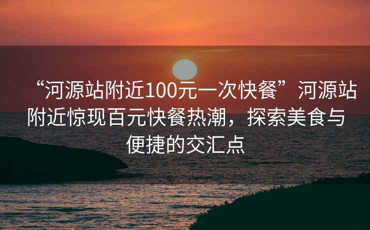 “河源站附近100元一次快餐”河源站附近惊现百元快餐热潮，探索美食与便捷的交汇点