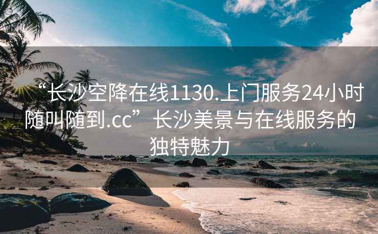 “长沙空降在线1130.上门服务24小时随叫随到.cc”长沙美景与在线服务的独特魅力