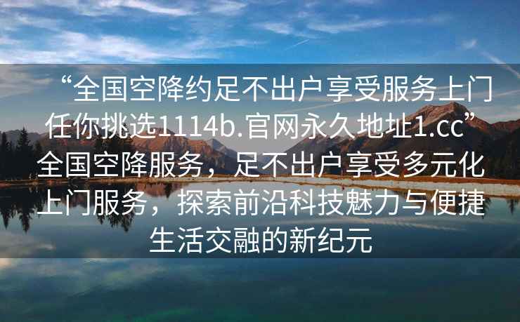 “全国空降约足不出户享受服务上门任你挑选1114b.官网永久地址1.cc”全国空降服务，足不出户享受多元化上门服务，探索前沿科技魅力与便捷生活交融的新纪元