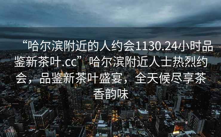 “哈尔滨附近的人约会1130.24小时品鉴新茶叶.cc”哈尔滨附近人士热烈约会，品鉴新茶叶盛宴，全天候尽享茶香韵味