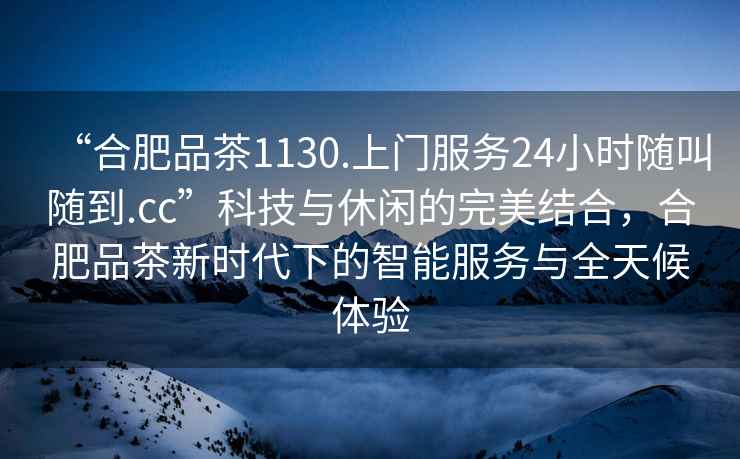 “合肥品茶1130.上门服务24小时随叫随到.cc”科技与休闲的完美结合，合肥品茶新时代下的智能服务与全天候体验