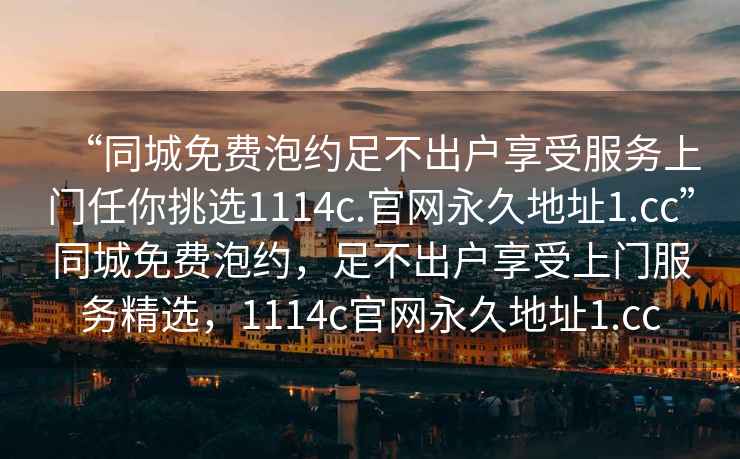 “同城免费泡约足不出户享受服务上门任你挑选1114c.官网永久地址1.cc”同城免费泡约，足不出户享受上门服务精选，1114c官网永久地址1.cc