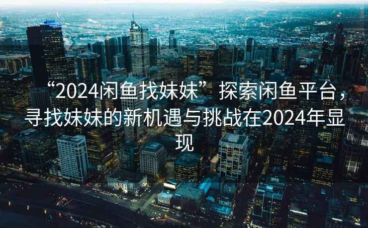 “2024闲鱼找妹妹”探索闲鱼平台，寻找妹妹的新机遇与挑战在2024年显现