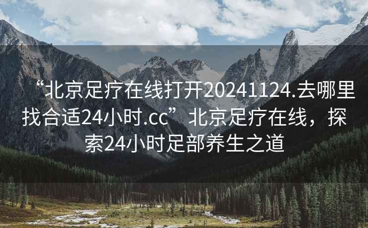 “北京足疗在线打开20241124.去哪里找合适24小时.cc”北京足疗在线，探索24小时足部养生之道