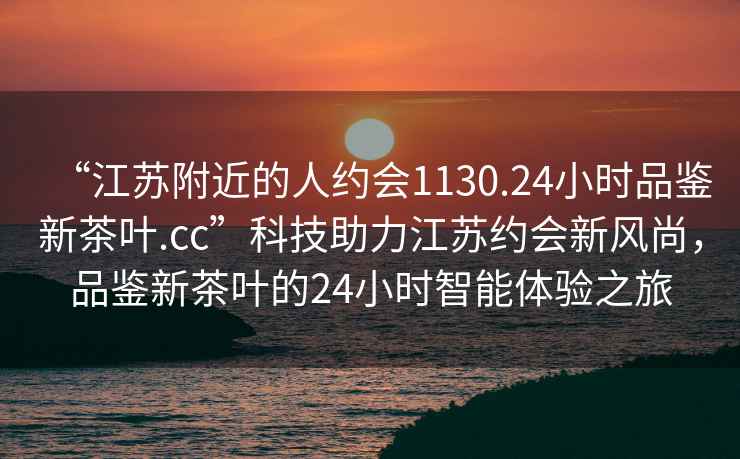 “江苏附近的人约会1130.24小时品鉴新茶叶.cc”科技助力江苏约会新风尚，品鉴新茶叶的24小时智能体验之旅