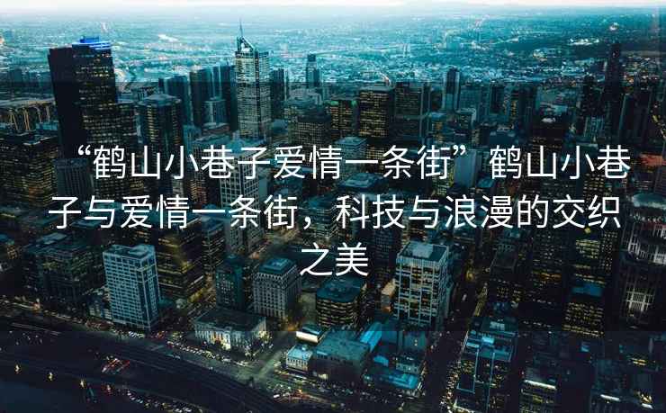 “鹤山小巷子爱情一条街”鹤山小巷子与爱情一条街，科技与浪漫的交织之美