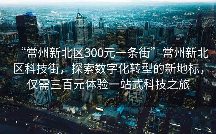 “常州新北区300元一条街”常州新北区科技街，探索数字化转型的新地标，仅需三百元体验一站式科技之旅