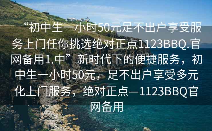 “初中生一小时50元足不出户享受服务上门任你挑选绝对正点1123BBQ.官网备用1.中”新时代下的便捷服务，初中生一小时50元，足不出户享受多元化上门服务，绝对正点—1123BBQ官网备用