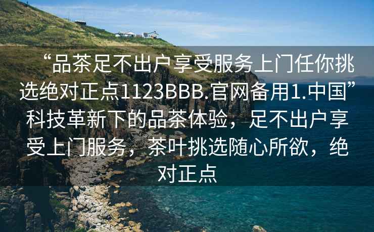 “品茶足不出户享受服务上门任你挑选绝对正点1123BBB.官网备用1.中国”科技革新下的品茶体验，足不出户享受上门服务，茶叶挑选随心所欲，绝对正点