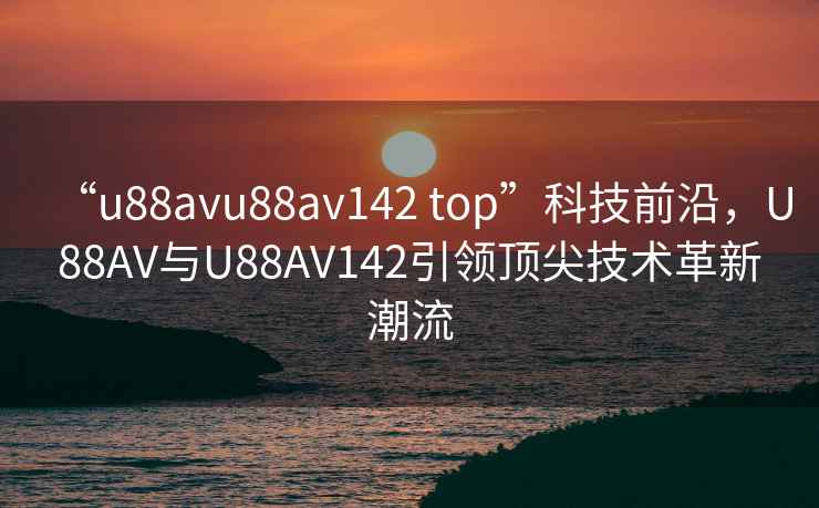 “u88avu88av142 top”科技前沿，U88AV与U88AV142引领顶尖技术革新潮流