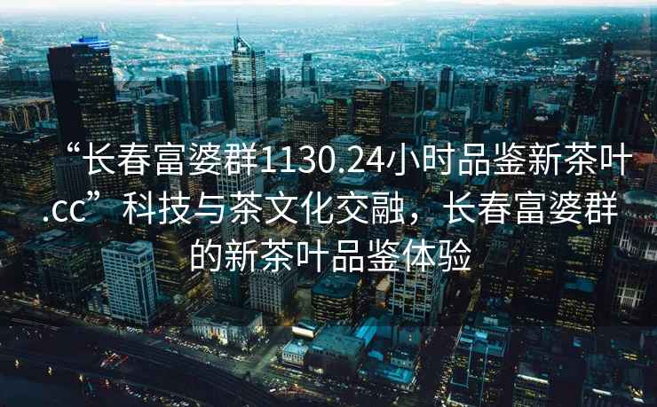 “长春富婆群1130.24小时品鉴新茶叶.cc”科技与茶文化交融，长春富婆群的新茶叶品鉴体验