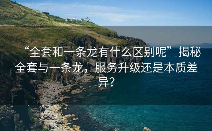 “全套和一条龙有什么区别呢”揭秘全套与一条龙，服务升级还是本质差异？