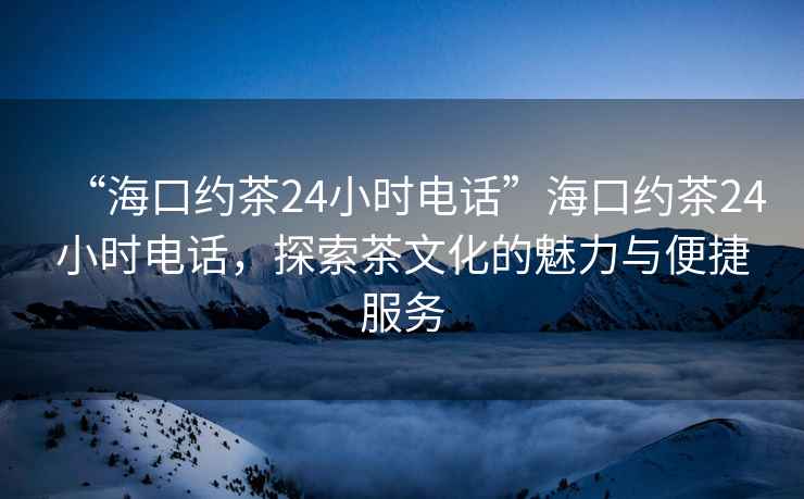 “海口约茶24小时电话”海口约茶24小时电话，探索茶文化的魅力与便捷服务