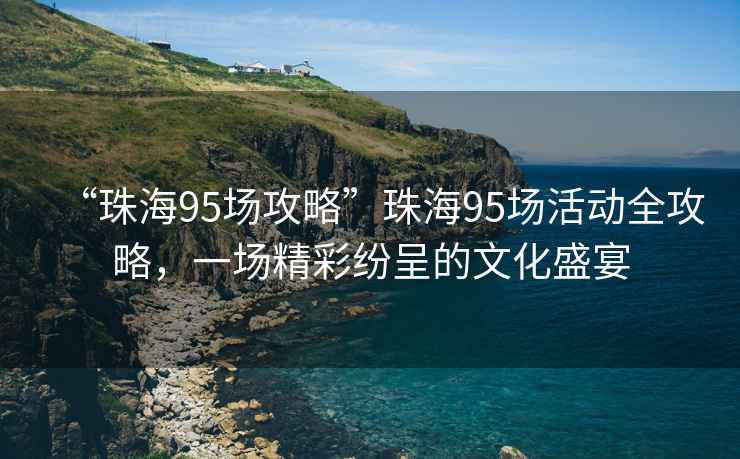 “珠海95场攻略”珠海95场活动全攻略，一场精彩纷呈的文化盛宴