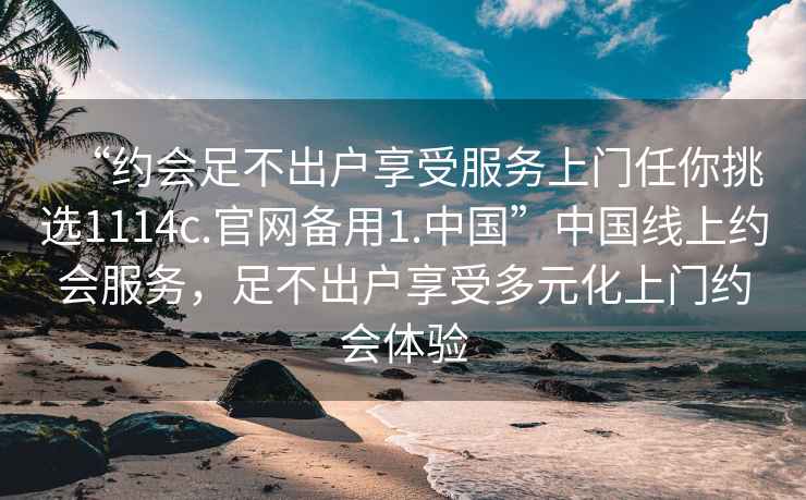 “约会足不出户享受服务上门任你挑选1114c.官网备用1.中国”中国线上约会服务，足不出户享受多元化上门约会体验