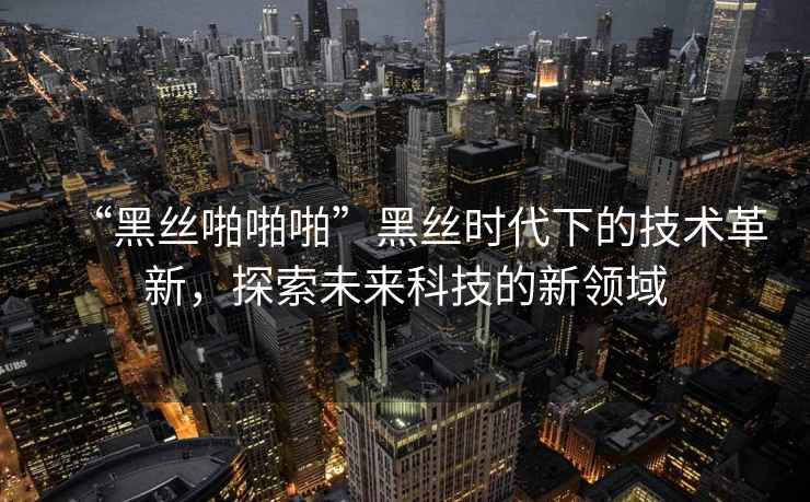 “黑丝啪啪啪”黑丝时代下的技术革新，探索未来科技的新领域