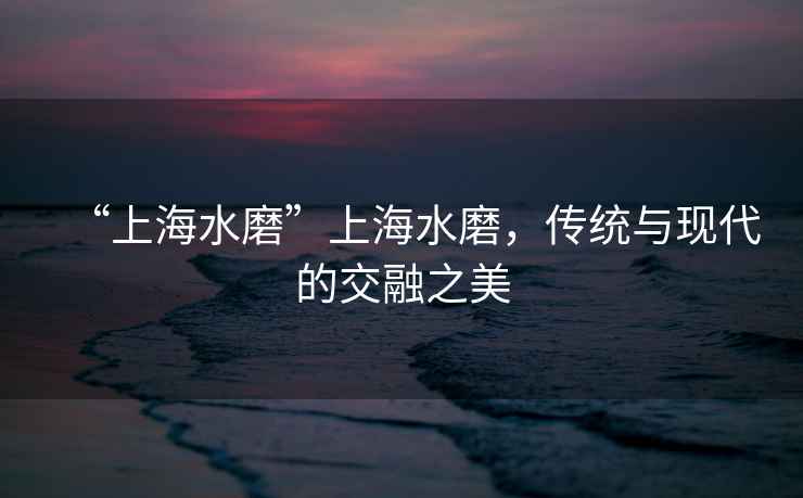 “上海水磨”上海水磨，传统与现代的交融之美