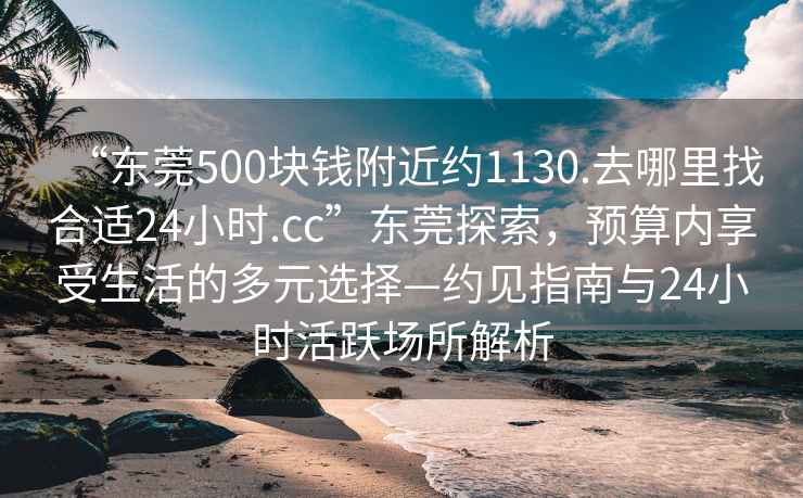 “东莞500块钱附近约1130.去哪里找合适24小时.cc”东莞探索，预算内享受生活的多元选择—约见指南与24小时活跃场所解析