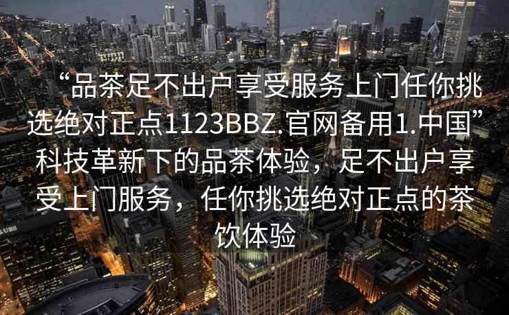 “品茶足不出户享受服务上门任你挑选绝对正点1123BBZ.官网备用1.中国”科技革新下的品茶体验，足不出户享受上门服务，任你挑选绝对正点的茶饮体验