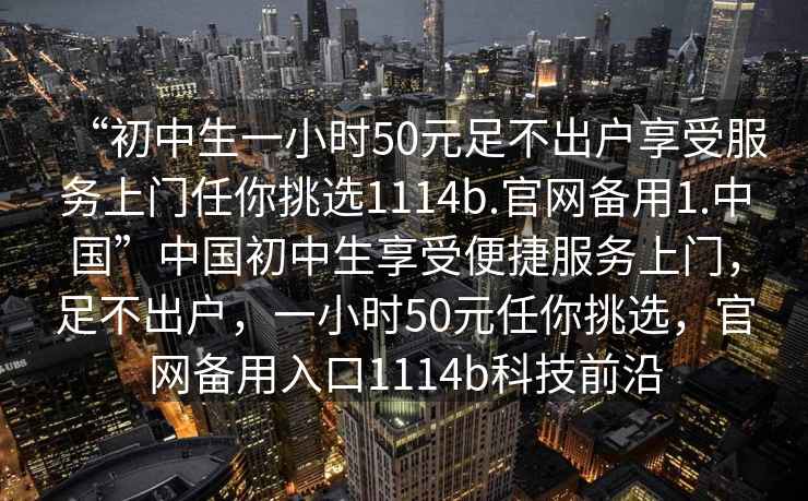 “初中生一小时50元足不出户享受服务上门任你挑选1114b.官网备用1.中国”中国初中生享受便捷服务上门，足不出户，一小时50元任你挑选，官网备用入口1114b科技前沿