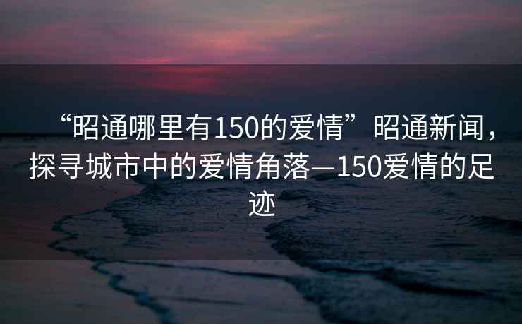 “昭通哪里有150的爱情”昭通新闻，探寻城市中的爱情角落—150爱情的足迹