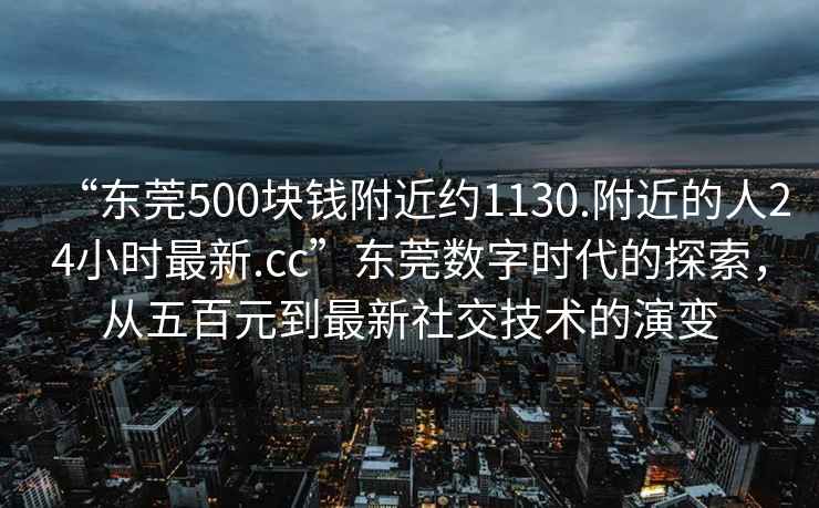 “东莞500块钱附近约1130.附近的人24小时最新.cc”东莞数字时代的探索，从五百元到最新社交技术的演变