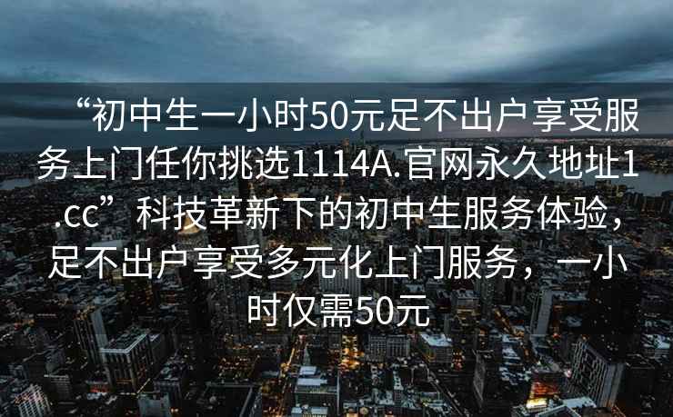 “初中生一小时50元足不出户享受服务上门任你挑选1114A.官网永久地址1.cc”科技革新下的初中生服务体验，足不出户享受多元化上门服务，一小时仅需50元