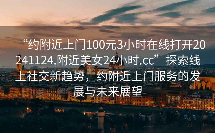 “约附近上门100元3小时在线打开20241124.附近美女24小时.cc”探索线上社交新趋势，约附近上门服务的发展与未来展望