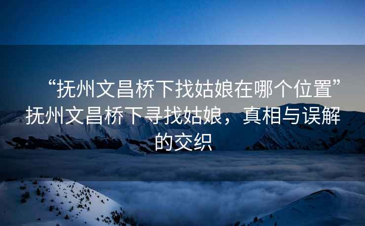 “抚州文昌桥下找姑娘在哪个位置”抚州文昌桥下寻找姑娘，真相与误解的交织