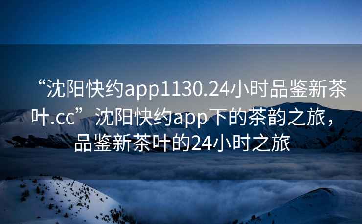 “沈阳快约app1130.24小时品鉴新茶叶.cc”沈阳快约app下的茶韵之旅，品鉴新茶叶的24小时之旅