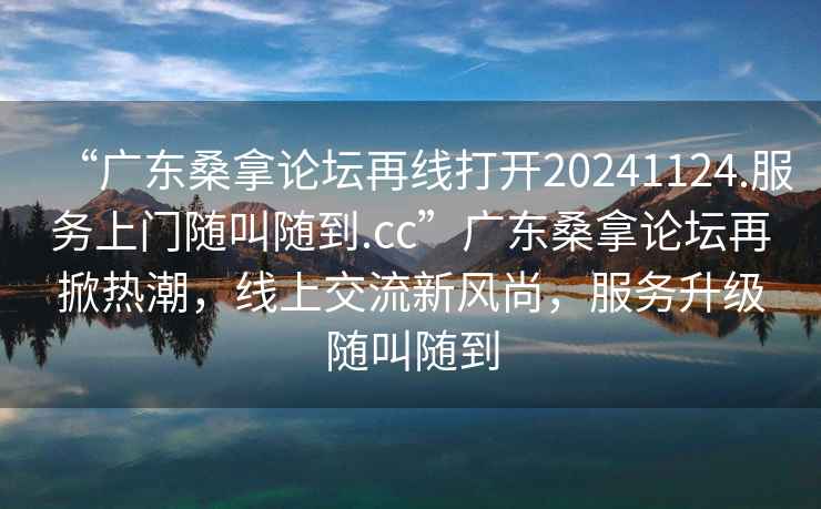 “广东桑拿论坛再线打开20241124.服务上门随叫随到.cc”广东桑拿论坛再掀热潮，线上交流新风尚，服务升级随叫随到