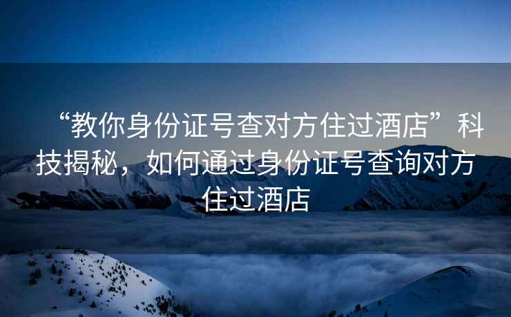 “教你身份证号查对方住过酒店”科技揭秘，如何通过身份证号查询对方住过酒店