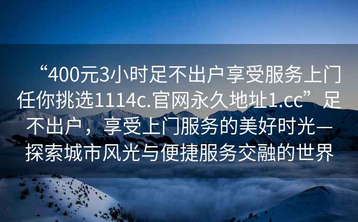 “400元3小时足不出户享受服务上门任你挑选1114c.官网永久地址1.cc”足不出户，享受上门服务的美好时光—探索城市风光与便捷服务交融的世界